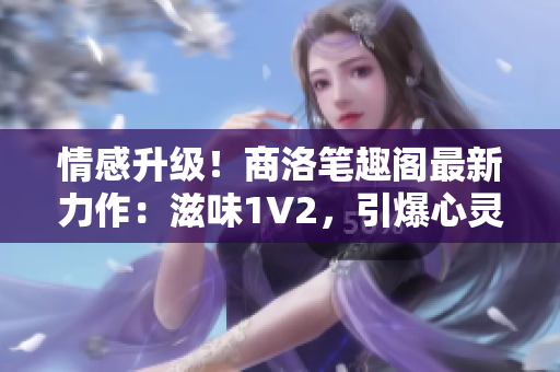 情感升級(jí)！商洛筆趣閣最新力作：滋味1V2，引爆心靈的情感火花！