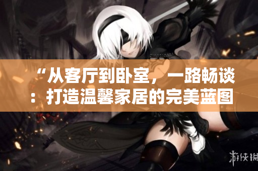“從客廳到臥室，一路暢談：打造溫馨家居的完美藍(lán)圖”