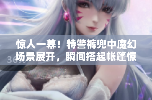 驚人一幕！特警褲兜中魔幻場景展開，瞬間搭起帳篷驚呆眾人