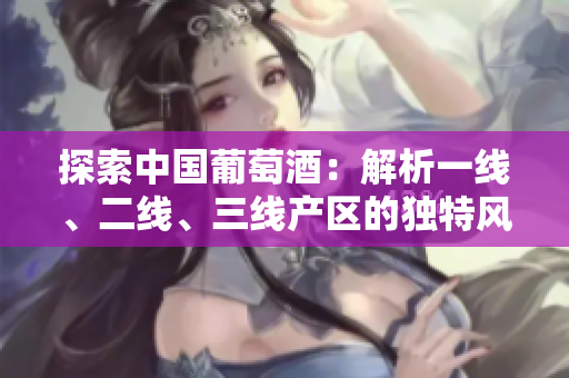 探索中國葡萄酒：解析一線、二線、三線產(chǎn)區(qū)的獨特風(fēng)味與文化
