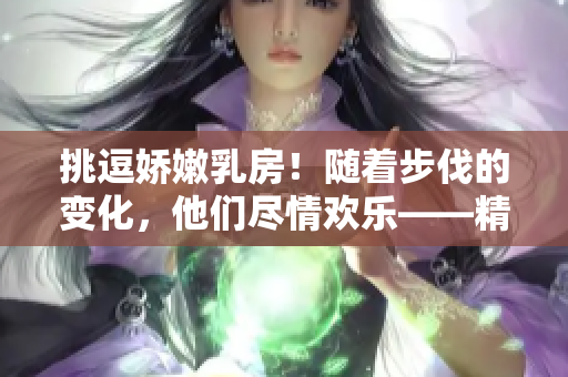挑逗嬌嫩乳房！隨著步伐的變化，他們盡情歡樂——精彩視頻曝光