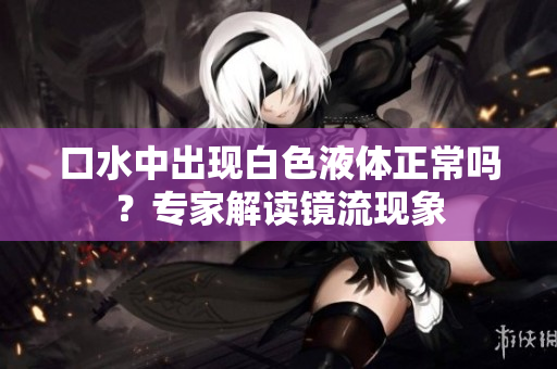 口水中出現(xiàn)白色液體正常嗎？專家解讀鏡流現(xiàn)象
