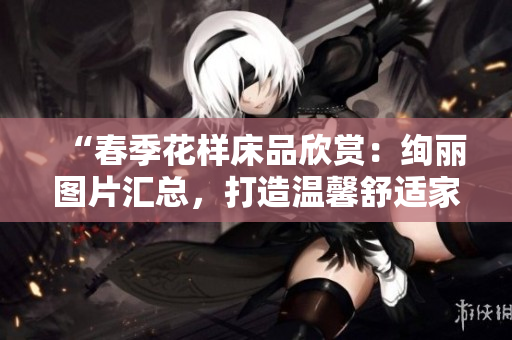“春季花樣床品欣賞：絢麗圖片匯總，打造溫馨舒適家居！”