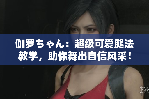 伽羅ちゃん：超級可愛腿法教學(xué)，助你舞出自信風(fēng)采！