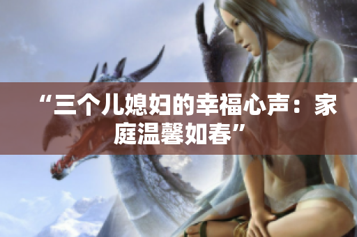 “三個(gè)兒媳婦的幸福心聲：家庭溫馨如春”