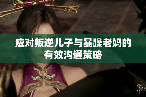 應對叛逆兒子與暴躁老媽的有效溝通策略