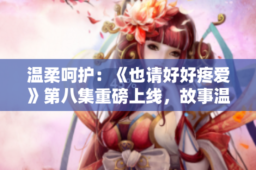 溫柔呵護：《也請好好疼愛》第八集重磅上線，故事溫情細膩，引人入勝