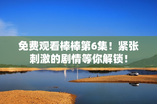 免費觀看棒棒第6集！緊張刺激的劇情等你解鎖！