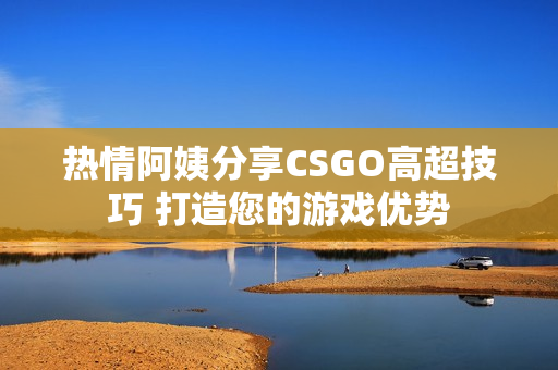 熱情阿姨分享CSGO高超技巧 打造您的游戲優(yōu)勢