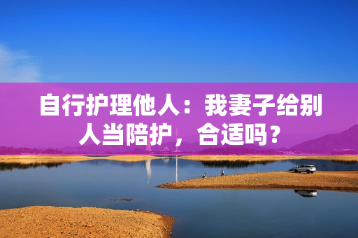 自行護(hù)理他人：我妻子給別人當(dāng)陪護(hù)，合適嗎？