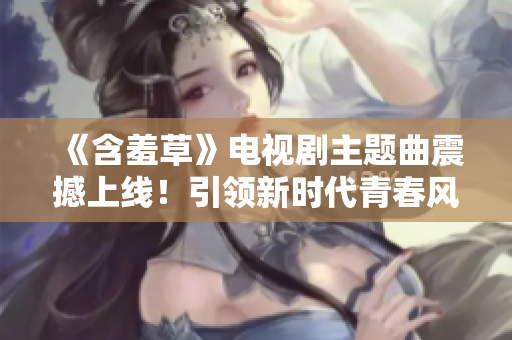 《含羞草》電視劇主題曲震撼上線！引領(lǐng)新時代青春風潮