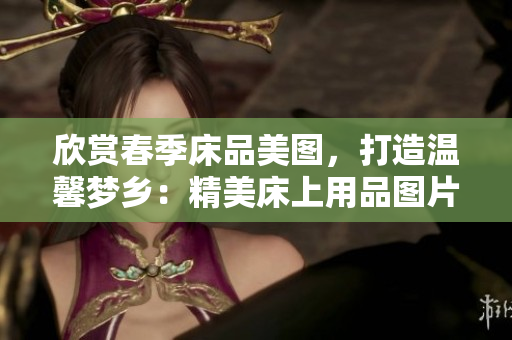 欣賞春季床品美圖，打造溫馨夢(mèng)鄉(xiāng)：精美床上用品圖片大集合
