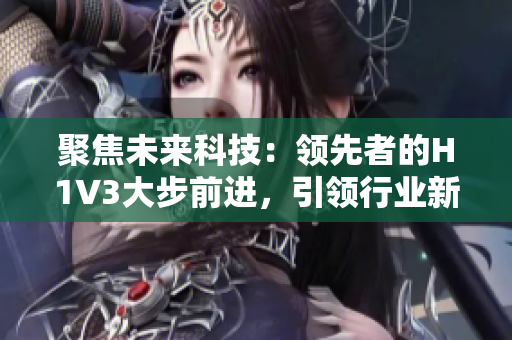 聚焦未來(lái)科技：領(lǐng)先者的H1V3大步前進(jìn)，引領(lǐng)行業(yè)新風(fēng)向