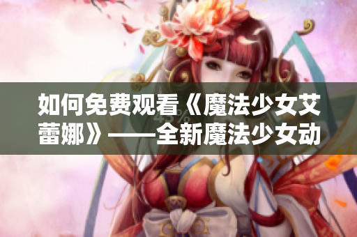 如何免費(fèi)觀看《魔法少女艾蕾娜》——全新魔法少女動(dòng)畫的觀影指南