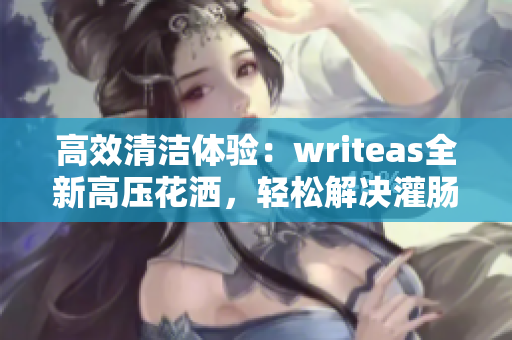 高效清潔體驗(yàn)：writeas全新高壓花灑，輕松解決灌腸問題