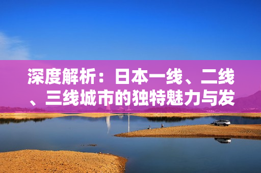 深度解析：日本一線、二線、三線城市的獨(dú)特魅力與發(fā)展特點(diǎn)