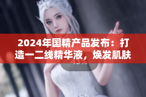 2024年國(guó)精產(chǎn)品發(fā)布：打造一二線精華液，煥發(fā)肌膚煥新生