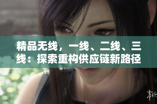 精品無線，一線、二線、三線：探索重構(gòu)供應(yīng)鏈新路徑