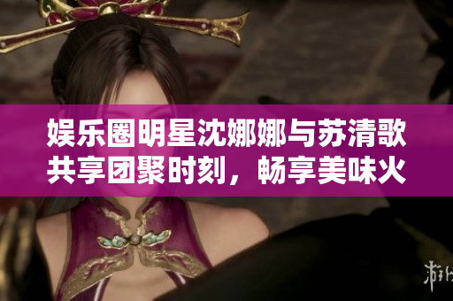 娛樂(lè)圈明星沈娜娜與蘇清歌共享團(tuán)聚時(shí)刻，暢享美味火鍋盛宴