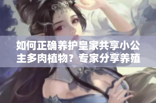 如何正確養(yǎng)護(hù)皇家共享小公主多肉植物？專(zhuān)家分享養(yǎng)殖技巧和注意事項(xiàng)