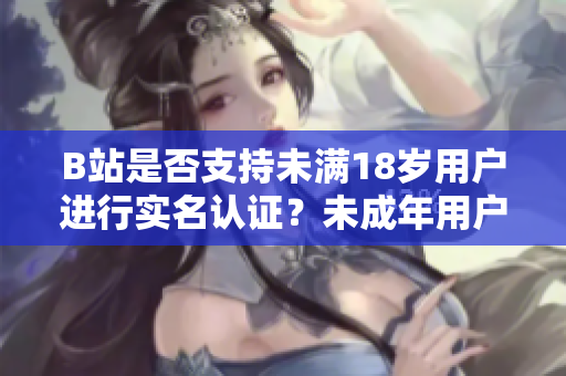 B站是否支持未滿18歲用戶進行實名認證？未成年用戶能否使用實名認證功能？