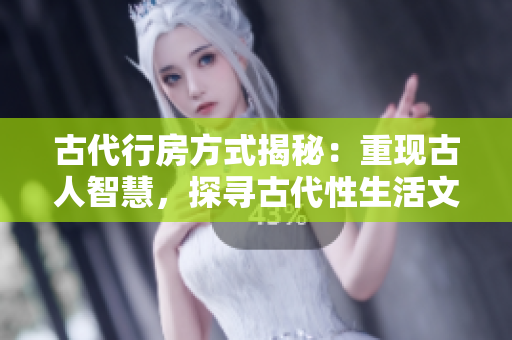 古代行房方式揭秘：重現(xiàn)古人智慧，探尋古代性生活文化