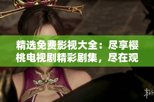 精選免費影視大全：盡享櫻桃電視劇精彩劇集，盡在觀影平臺