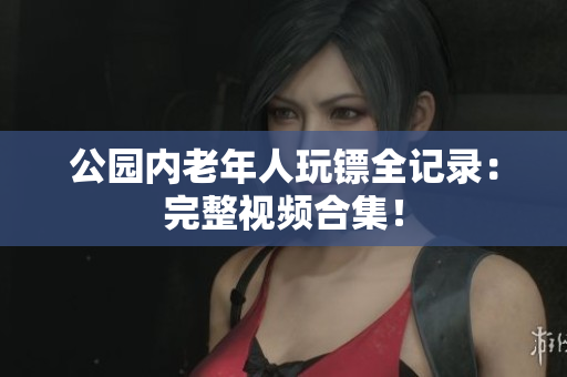 公園內(nèi)老年人玩鏢全記錄：完整視頻合集！