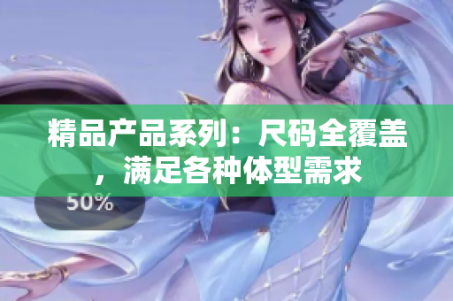 精品產(chǎn)品系列：尺碼全覆蓋，滿足各種體型需求