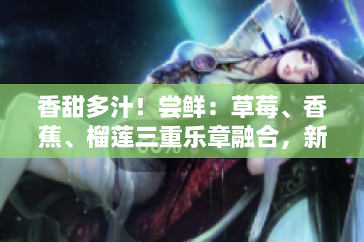 香甜多汁！嘗鮮：草莓、香蕉、榴蓮三重樂章融合，新鮮9w97w乳液誘惑無限！