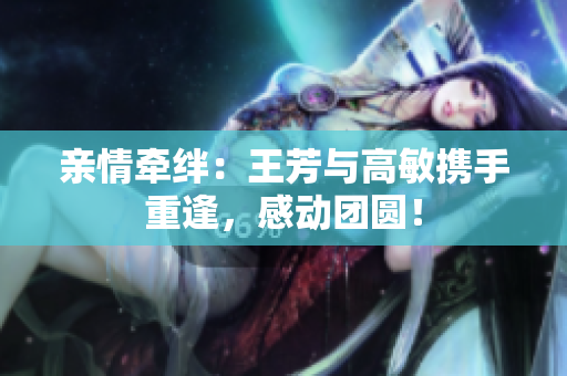 親情牽絆：王芳與高敏攜手重逢，感動團圓！