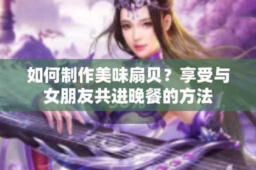 如何制作美味扇貝？享受與女朋友共進晚餐的方法