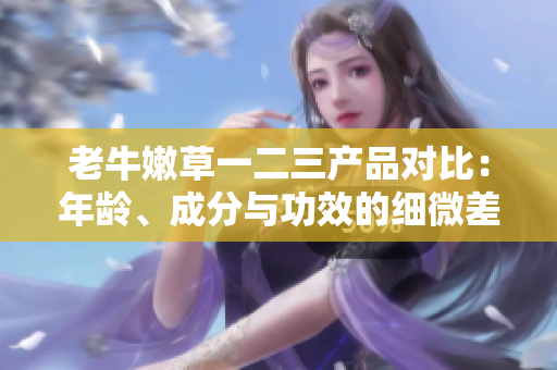 老牛嫩草一二三產(chǎn)品對比：年齡、成分與功效的細微差異