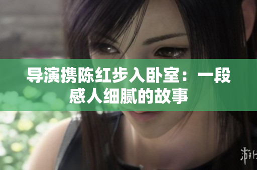 導演攜陳紅步入臥室：一段感人細膩的故事