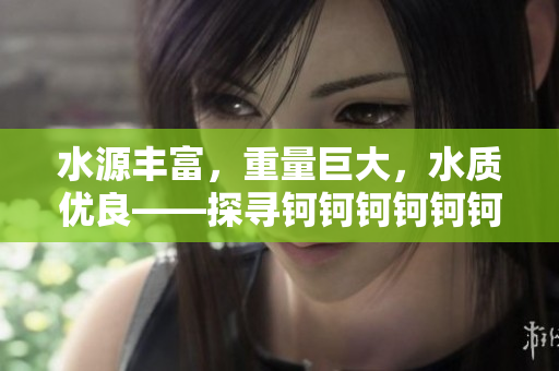 水源豐富，重量巨大，水質優(yōu)良——探尋鈳鈳鈳鈳鈳鈳鈳的神奇之處