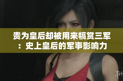 貴為皇后卻被用來犒賞三軍：史上皇后的軍事影響力