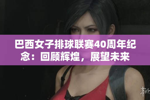 巴西女子排球聯(lián)賽40周年紀念：回顧輝煌，展望未來