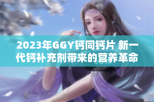 2023年GGY鈣同鈣片 新一代鈣補(bǔ)充劑帶來的營養(yǎng)革命