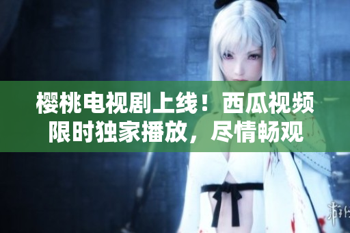 櫻桃電視劇上線！西瓜視頻限時獨(dú)家播放，盡情暢觀