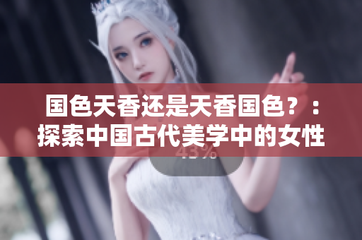 國色天香還是天香國色？：探索中國古代美學(xué)中的女性形象與文化價值