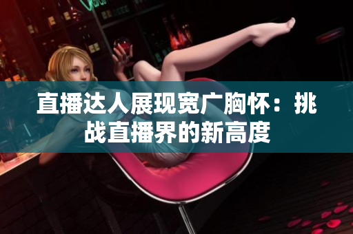直播達(dá)人展現(xiàn)寬廣胸懷：挑戰(zhàn)直播界的新高度