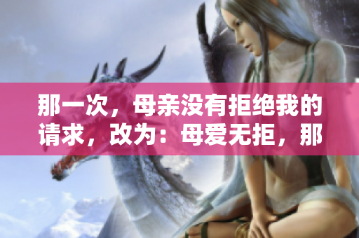 那一次，母親沒(méi)有拒絕我的請(qǐng)求，改為：母愛(ài)無(wú)拒，那個(gè)瞬間