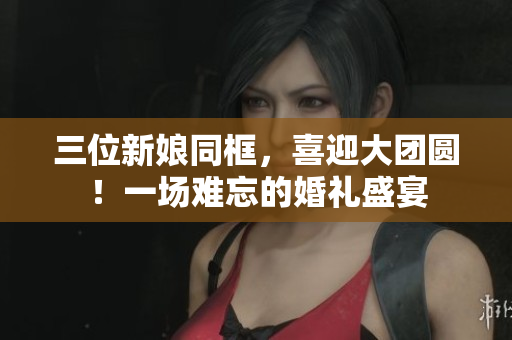 三位新娘同框，喜迎大團(tuán)圓！一場難忘的婚禮盛宴