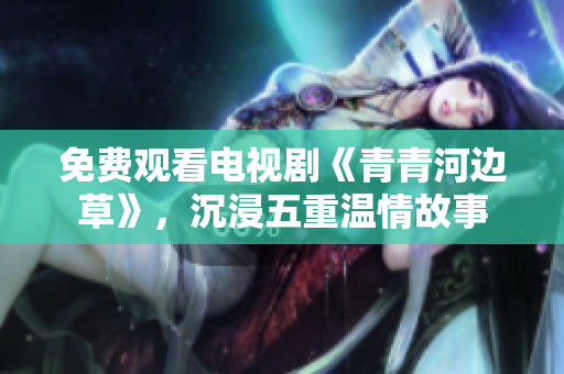 免費(fèi)觀看電視劇《青青河邊草》，沉浸五重溫情故事