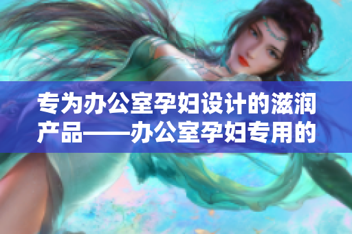 專為辦公室孕婦設(shè)計(jì)的滋潤產(chǎn)品——辦公室孕婦專用的全新滋潤配方