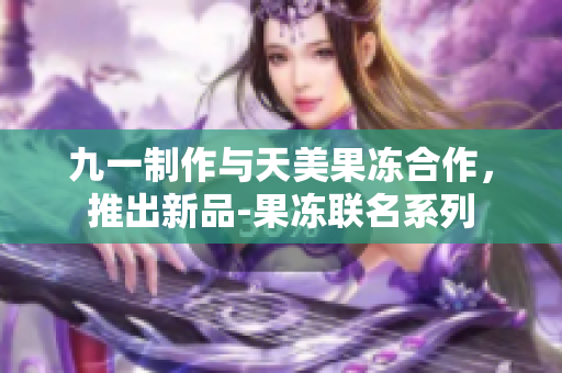 九一制作與天美果凍合作，推出新品-果凍聯(lián)名系列