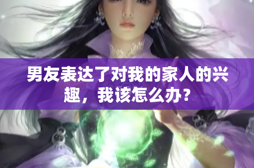 男友表達(dá)了對我的家人的興趣，我該怎么辦？