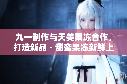 九一制作與天美果凍合作，打造新品 - 甜蜜果凍新鮮上市