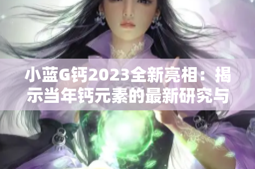 小藍(lán)G鈣2023全新亮相：揭示當(dāng)年鈣元素的最新研究與應(yīng)用趨勢(shì)