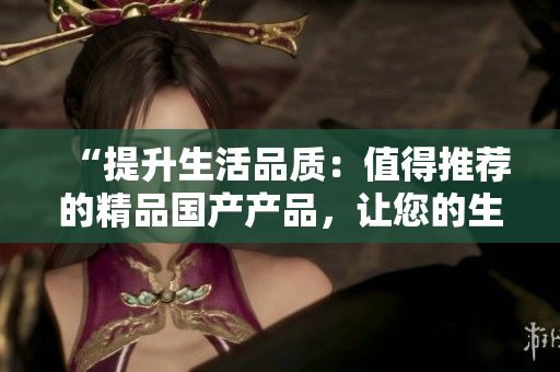 “提升生活品質(zhì)：值得推薦的精品國(guó)產(chǎn)產(chǎn)品，讓您的生活更加美好！”
